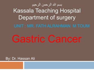 UNIT : MR. FATH ALRAHMAN M TOUM
Gastric Cancer
By: Dr. Hassan Ali
‫الرحيم‬ ‫الرحمن‬ ‫هللا‬ ‫بسم‬
Kassala Teaching Hospital
Department of surgery
 