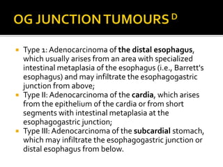  Type 1: Adenocarcinoma of the distal esophagus,
which usually arises from an area with specialized
intestinal metaplasia of the esophagus (i.e., Barrett's
esophagus) and may infiltrate the esophagogastric
junction from above;
 Type II: Adenocarcinoma of the cardia, which arises
from the epithelium of the cardia or from short
segments with intestinal metaplasia at the
esophagogastric junction;
 Type III: Adenocarcinoma of the subcardial stomach,
which may infiltrate the esophagogastric junction or
distal esophagus from below.
 