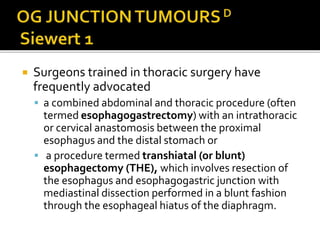  Surgeons trained in thoracic surgery have
frequently advocated
 a combined abdominal and thoracic procedure (often
termed esophagogastrectomy) with an intrathoracic
or cervical anastomosis between the proximal
esophagus and the distal stomach or
 a procedure termed transhiatal (or blunt)
esophagectomy (THE), which involves resection of
the esophagus and esophagogastric junction with
mediastinal dissection performed in a blunt fashion
through the esophageal hiatus of the diaphragm.
 