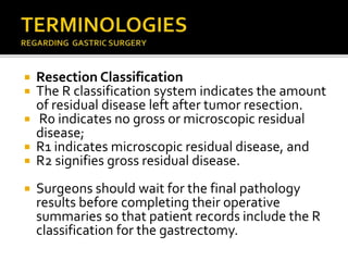  Resection Classification
 The R classification system indicates the amount
of residual disease left after tumor resection.
 R0 indicates no gross or microscopic residual
disease;
 R1 indicates microscopic residual disease, and
 R2 signifies gross residual disease.
 Surgeons should wait for the final pathology
results before completing their operative
summaries so that patient records include the R
classification for the gastrectomy.
 