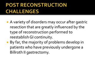  A variety of disorders may occur after gastric
resection that are greatly influenced by the
type of reconstruction performed to
reestablishGI continuity.
 By far, the majority of problems develop in
patients who have previously undergone a
Billroth II gastrectomy.
 