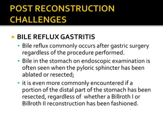  BILE REFLUX GASTRITIS
 Bile reflux commonly occurs after gastric surgery
regardless of the procedure performed.
 Bile in the stomach on endoscopic examination is
often seen when the pyloric sphincter has been
ablated or resected;
 it is even more commonly encountered if a
portion of the distal part of the stomach has been
resected, regardless of whether a Billroth I or
Billroth II reconstruction has been fashioned.
 
