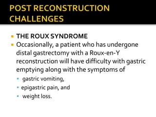  THE ROUX SYNDROME
 Occasionally, a patient who has undergone
distal gastrectomy with a Roux-en-Y
reconstruction will have difficulty with gastric
emptying along with the symptoms of
 gastric vomiting,
 epigastric pain, and
 weight loss.
 