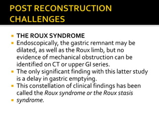  THE ROUX SYNDROME
 Endoscopically, the gastric remnant may be
dilated, as well as the Roux limb, but no
evidence of mechanical obstruction can be
identified on CT or upper GI series.
 The only significant finding with this latter study
is a delay in gastric emptying.
 This constellation of clinical findings has been
called the Roux syndrome or the Roux stasis
 syndrome.
 