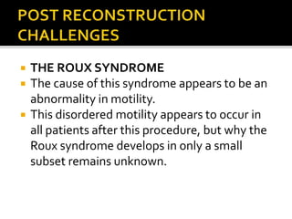  THE ROUX SYNDROME
 The cause of this syndrome appears to be an
abnormality in motility.
 This disordered motility appears to occur in
all patients after this procedure, but why the
Roux syndrome develops in only a small
subset remains unknown.
 