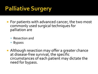  For patients with advanced cancer, the two most
commonly used surgical techniques for
palliation are
 Resection and
 Bypass
 Although resection may offer a greater chance
at disease-free survival, the specific
circumstances of each patient may dictate the
need for bypass.
 