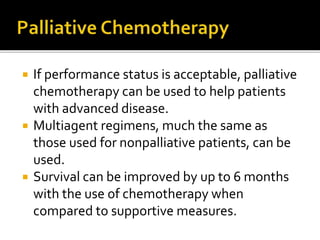  If performance status is acceptable, palliative
chemotherapy can be used to help patients
with advanced disease.
 Multiagent regimens, much the same as
those used for nonpalliative patients, can be
used.
 Survival can be improved by up to 6 months
with the use of chemotherapy when
compared to supportive measures.
 