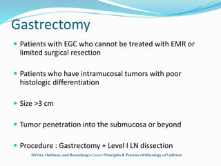 Gastrectomy
 Patients with EGC who cannot be treated with EMR or
limited surgical resection
 Patients who have intramucosal tumors with poor
histologic differentiation
 Size >3 cm
 Tumor penetration into the submucosa or beyond
 Procedure : Gastrectomy + Level I LN dissection
DeVita, Hellman, and Rosenberg’s Cancer Principles & Practice of Oncology 10th edition
 