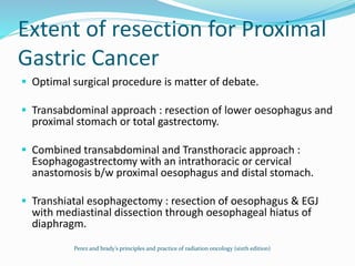 Extent of resection for Proximal
Gastric Cancer
 Optimal surgical procedure is matter of debate.
 Transabdominal approach : resection of lower oesophagus and
proximal stomach or total gastrectomy.
 Combined transabdominal and Transthoracic approach :
Esophagogastrectomy with an intrathoracic or cervical
anastomosis b/w proximal oesophagus and distal stomach.
 Transhiatal esophagectomy : resection of oesophagus & EGJ
with mediastinal dissection through oesophageal hiatus of
diaphragm.
Perez and brady’s principles and practice of radiation oncology (sixth edition)
 