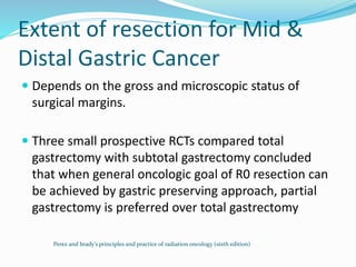 Extent of resection for Mid &
Distal Gastric Cancer
 Depends on the gross and microscopic status of
surgical margins.
 Three small prospective RCTs compared total
gastrectomy with subtotal gastrectomy concluded
that when general oncologic goal of R0 resection can
be achieved by gastric preserving approach, partial
gastrectomy is preferred over total gastrectomy
Perez and brady’s principles and practice of radiation oncology (sixth edition)
 