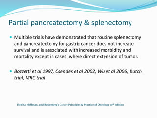 Partial pancreatectomy & splenectomy
 Multiple trials have demonstrated that routine splenectomy
and pancreatectomy for gastric cancer does not increase
survival and is associated with increased morbidity and
mortality except in cases where direct extension of tumor.
 Bozzetti et al 1997, Csendes et al 2002, Wu et al 2006, Dutch
trial, MRC trial
DeVita, Hellman, and Rosenberg’s Cancer Principles & Practice of Oncology 10th edition
 
