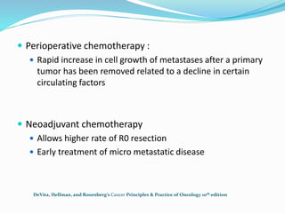  Perioperative chemotherapy :
 Rapid increase in cell growth of metastases after a primary
tumor has been removed related to a decline in certain
circulating factors
 Neoadjuvant chemotherapy
 Allows higher rate of R0 resection
 Early treatment of micro metastatic disease
DeVita, Hellman, and Rosenberg’s Cancer Principles & Practice of Oncology 10th edition
 