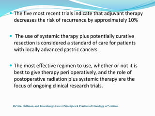  The five most recent trials indicate that adjuvant therapy
decreases the risk of recurrence by approximately 10%
 The use of systemic therapy plus potentially curative
resection is considered a standard of care for patients
with locally advanced gastric cancers.
 The most effective regimen to use, whether or not it is
best to give therapy peri operatively, and the role of
postoperative radiation plus systemic therapy are the
focus of ongoing clinical research trials.
DeVita, Hellman, and Rosenberg’s Cancer Principles & Practice of Oncology 10th edition
 