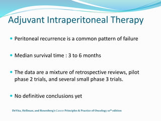 Adjuvant Intraperitoneal Therapy
 Peritoneal recurrence is a common pattern of failure
 Median survival time : 3 to 6 months
 The data are a mixture of retrospective reviews, pilot
phase 2 trials, and several small phase 3 trials.
 No definitive conclusions yet
DeVita, Hellman, and Rosenberg’s Cancer Principles & Practice of Oncology 10th edition
 