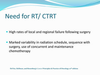 Need for RT/ CTRT
 High rates of local and regional failure following surgery
 Marked variability in radiation schedule, sequence with
surgery, use of concurrent and maintenance
chemotherapy
DeVita, Hellman, and Rosenberg’s Cancer Principles & Practice of Oncology 10th edition
 