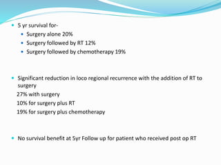  5 yr survival for-
 Surgery alone 20%
 Surgery followed by RT 12%
 Surgery followed by chemotherapy 19%
 Significant reduction in loco regional recurrence with the addition of RT to
surgery
27% with surgery
10% for surgery plus RT
19% for surgery plus chemotherapy
 No survival benefit at 5yr Follow up for patient who received post op RT
 
