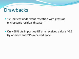 Drawbacks
 171 patient underwent resection with gross or
microscopic residual disease
 Only 68% pts in post op RT arm received a dose 40.5
Gy or more and 24% received none.
 