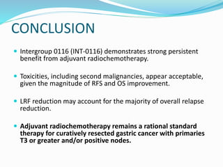 CONCLUSION
 Intergroup 0116 (INT-0116) demonstrates strong persistent
benefit from adjuvant radiochemotherapy.
 Toxicities, including second malignancies, appear acceptable,
given the magnitude of RFS and OS improvement.
 LRF reduction may account for the majority of overall relapse
reduction.
 Adjuvant radiochemotherapy remains a rational standard
therapy for curatively resected gastric cancer with primaries
T3 or greater and/or positive nodes.
 