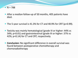  N = 788
 After a median follow-up of 50 months, 405 patients have
died.
 The 5-year survival is 41.3% for CT and 40.9% for CRT (p=0.99).
 Toxicity was mainly hematological (grade III or higher: 44% vs
34%; p=0.01) and gastrointestinal (grade III or higher: 37% vs
42%; p=0.14) for CT and CRT, respectively.
 Conclusion: No significant difference in overall survival was
found between postoperative chemotherapy and
chemoradiotherapy
 