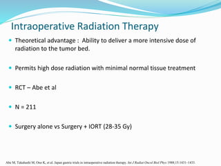  Theoretical advantage : Ability to deliver a more intensive dose of
radiation to the tumor bed.
 Permits high dose radiation with minimal normal tissue treatment
 RCT – Abe et al
 N = 211
 Surgery alone vs Surgery + IORT (28-35 Gy)
Intraoperative Radiation Therapy
Abe M, Takahashi M, Ono K, et al. Japan gastric trials in intraoperative radiation therapy. Int J Radiat Oncol Biol Phys 1988;15:1431–1433.
 