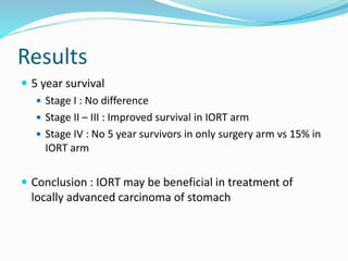Results
 5 year survival
 Stage I : No difference
 Stage II – III : Improved survival in IORT arm
 Stage IV : No 5 year survivors in only surgery arm vs 15% in
IORT arm
 Conclusion : IORT may be beneficial in treatment of
locally advanced carcinoma of stomach
 
