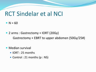 RCT Sindelar et al NCI
 N = 60
 2 arms : Gastrectomy + IORT (20Gy)
Gastrectomy + EBRT to upper abdomen (50Gy/25#)
 Median survival
 IORT : 25 months
 Control : 21 months (p : NS)
 
