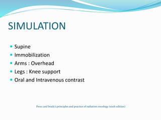 SIMULATION
 Supine
 Immobilization
 Arms : Overhead
 Legs : Knee support
 Oral and Intravenous contrast
Perez and brady’s principles and practice of radiation oncology (sixth edition)
 