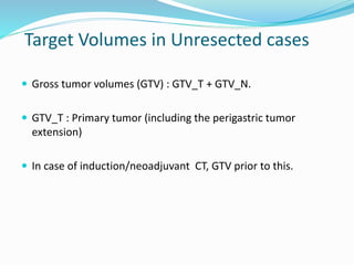 Target Volumes in Unresected cases
 Gross tumor volumes (GTV) : GTV_T + GTV_N.
 GTV_T : Primary tumor (including the perigastric tumor
extension)
 In case of induction/neoadjuvant CT, GTV prior to this.
 