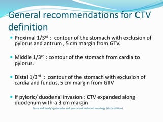 General recommendations for CTV
definition
 Proximal 1/3rd : contour of the stomach with exclusion of
pylorus and antrum , 5 cm margin from GTV.
 Middle 1/3rd : contour of the stomach from cardia to
pylorus.
 Distal 1/3rd : contour of the stomach with exclusion of
cardia and fundus, 5 cm margin from GTV
 If pyloric/ duodenal invasion : CTV expanded along
duodenum with a 3 cm margin
Perez and brady’s principles and practice of radiation oncology (sixth edition)
 