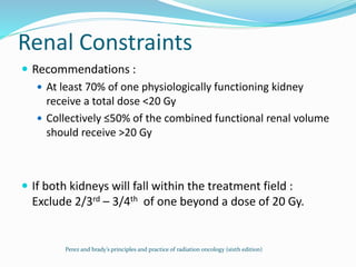 Renal Constraints
 Recommendations :
 At least 70% of one physiologically functioning kidney
receive a total dose <20 Gy
 Collectively ≤50% of the combined functional renal volume
should receive >20 Gy
 If both kidneys will fall within the treatment field :
Exclude 2/3rd – 3/4th of one beyond a dose of 20 Gy.
Perez and brady’s principles and practice of radiation oncology (sixth edition)
 