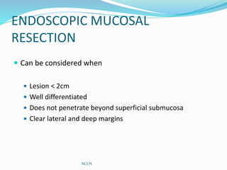 ENDOSCOPIC MUCOSAL
RESECTION
 Can be considered when
 Lesion < 2cm
 Well differentiated
 Does not penetrate beyond superficial submucosa
 Clear lateral and deep margins
NCCN
 