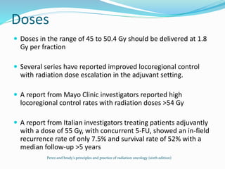 Doses
 Doses in the range of 45 to 50.4 Gy should be delivered at 1.8
Gy per fraction
 Several series have reported improved locoregional control
with radiation dose escalation in the adjuvant setting.
 A report from Mayo Clinic investigators reported high
locoregional control rates with radiation doses >54 Gy
 A report from Italian investigators treating patients adjuvantly
with a dose of 55 Gy, with concurrent 5-FU, showed an in-field
recurrence rate of only 7.5% and survival rate of 52% with a
median follow-up >5 years
Perez and brady’s principles and practice of radiation oncology (sixth edition)
 