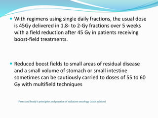  With regimens using single daily fractions, the usual dose
is 45Gy delivered in 1.8- to 2-Gy fractions over 5 weeks
with a field reduction after 45 Gy in patients receiving
boost-field treatments.
 Reduced boost fields to small areas of residual disease
and a small volume of stomach or small intestine
sometimes can be cautiously carried to doses of 55 to 60
Gy with multifield techniques
Perez and brady’s principles and practice of radiation oncology (sixth edition)
 