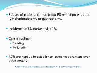  Subset of patients can undergo R0 resection with out
lymphadenectomy or gastrectomy.
 Incidence of LN metastasis : 1%
 Complications
 Bleeding
 Perforation
 RCTs are needed to establish an outcome advantage over
open surgery
DeVita, Hellman, and Rosenberg’s Cancer Principles & Practice of Oncology 10th edition
 