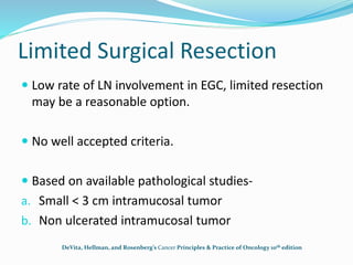 Limited Surgical Resection
 Low rate of LN involvement in EGC, limited resection
may be a reasonable option.
 No well accepted criteria.
 Based on available pathological studies-
a. Small < 3 cm intramucosal tumor
b. Non ulcerated intramucosal tumor
DeVita, Hellman, and Rosenberg’s Cancer Principles & Practice of Oncology 10th edition
 