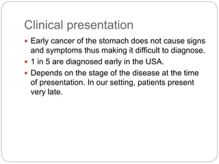 Clinical presentation
 Early cancer of the stomach does not cause signs
and symptoms thus making it difficult to diagnose.
 1 in 5 are diagnosed early in the USA.
 Depends on the stage of the disease at the time
of presentation. In our setting, patients present
very late.
 