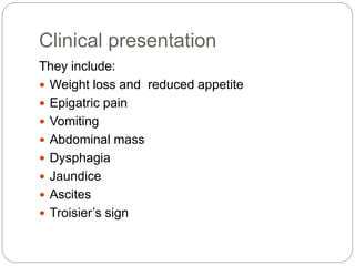 Clinical presentation
They include:
 Weight loss and reduced appetite
 Epigatric pain
 Vomiting
 Abdominal mass
 Dysphagia
 Jaundice
 Ascites
 Troisier’s sign
 