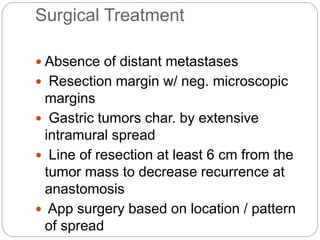 Surgical Treatment
 Absence of distant metastases
 Resection margin w/ neg. microscopic
margins
 Gastric tumors char. by extensive
intramural spread
 Line of resection at least 6 cm from the
tumor mass to decrease recurrence at
anastomosis
 App surgery based on location / pattern
of spread
 