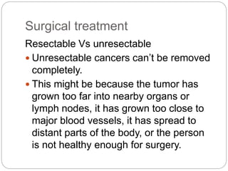 Surgical treatment
Resectable Vs unresectable
 Unresectable cancers can’t be removed
completely.
 This might be because the tumor has
grown too far into nearby organs or
lymph nodes, it has grown too close to
major blood vessels, it has spread to
distant parts of the body, or the person
is not healthy enough for surgery.
 