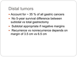 Distal tumors
 Account for ~ 35 % of all gastric cancers
 No 5-year survival difference between
subtotal vs total gastrectomy
 Subtotal appropriate if negative margins
 Recurrence vs nonrecurrence depends on
margin of 3.5 cm vs 6.5 cm
 
