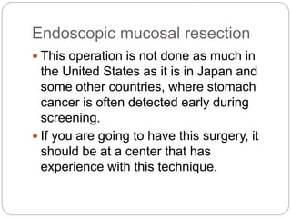 Endoscopic mucosal resection
 This operation is not done as much in
the United States as it is in Japan and
some other countries, where stomach
cancer is often detected early during
screening.
 If you are going to have this surgery, it
should be at a center that has
experience with this technique.
 