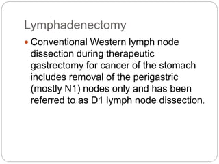 Lymphadenectomy
 Conventional Western lymph node
dissection during therapeutic
gastrectomy for cancer of the stomach
includes removal of the perigastric
(mostly N1) nodes only and has been
referred to as D1 lymph node dissection.
 