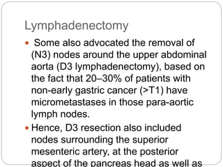 Lymphadenectomy
 Some also advocated the removal of
(N3) nodes around the upper abdominal
aorta (D3 lymphadenectomy), based on
the fact that 20–30% of patients with
non-early gastric cancer (>T1) have
micrometastases in those para-aortic
lymph nodes.
 Hence, D3 resection also included
nodes surrounding the superior
mesenteric artery, at the posterior
aspect of the pancreas head as well as
 