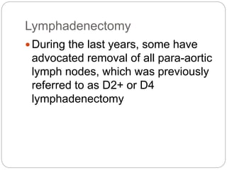 Lymphadenectomy
During the last years, some have
advocated removal of all para-aortic
lymph nodes, which was previously
referred to as D2+ or D4
lymphadenectomy
 