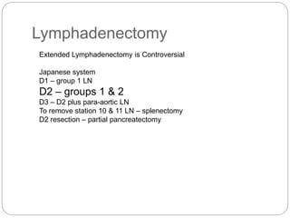 Lymphadenectomy
Extended Lymphadenectomy is Controversial
Japanese system
D1 – group 1 LN
D2 – groups 1 & 2
D3 – D2 plus para-aortic LN
To remove station 10 & 11 LN – splenectomy
D2 resection – partial pancreatectomy
 