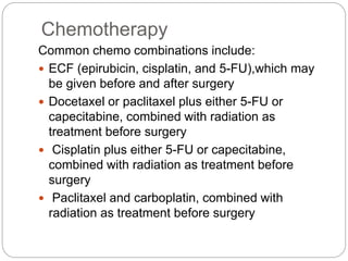 Chemotherapy
Common chemo combinations include:
 ECF (epirubicin, cisplatin, and 5-FU),which may
be given before and after surgery
 Docetaxel or paclitaxel plus either 5-FU or
capecitabine, combined with radiation as
treatment before surgery
 Cisplatin plus either 5-FU or capecitabine,
combined with radiation as treatment before
surgery
 Paclitaxel and carboplatin, combined with
radiation as treatment before surgery
 