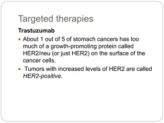 Targeted therapies
Trastuzumab
 About 1 out of 5 of stomach cancers has too
much of a growth-promoting protein called
HER2/neu (or just HER2) on the surface of the
cancer cells.
 Tumors with increased levels of HER2 are called
HER2-positive.
 