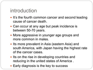 introduction
 It’s the fourth common cancer and second leading
cause of cancer death.
 Can occur at any age but peak incidence is
between 50-70 years.
 More aggressive in younger age groups and
more common in males.
 Its more prevalent in Asia (eastern Asia) and
south America, with Japan having the highest rate
of the cancer cases.
 Its on the rise in developing countries and
reducing in the united states of America .
 Early diagnosis is the key to success
 