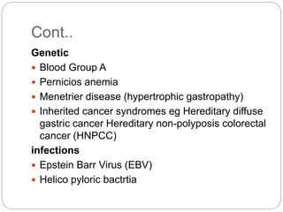 Genetic
 Blood Group A
 Pernicios anemia
 Menetrier disease (hypertrophic gastropathy)
 Inherited cancer syndromes eg Hereditary diffuse
gastric cancer Hereditary non-polyposis colorectal
cancer (HNPCC)
infections
 Epstein Barr Virus (EBV)
 Helico pyloric bactrtia
Cont..
 