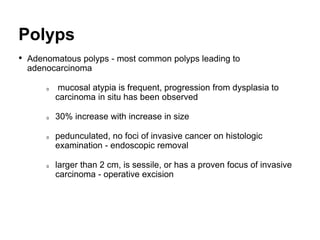Polyps
• Adenomatous polyps - most common polyps leading to
adenocarcinoma
mucosal atypia is frequent, progression from dysplasia to
carcinoma in situ has been observed
30% increase with increase in size
pedunculated, no foci of invasive cancer on histologic
examination - endoscopic removal
larger than 2 cm, is sessile, or has a proven focus of invasive
carcinoma - operative excision
 